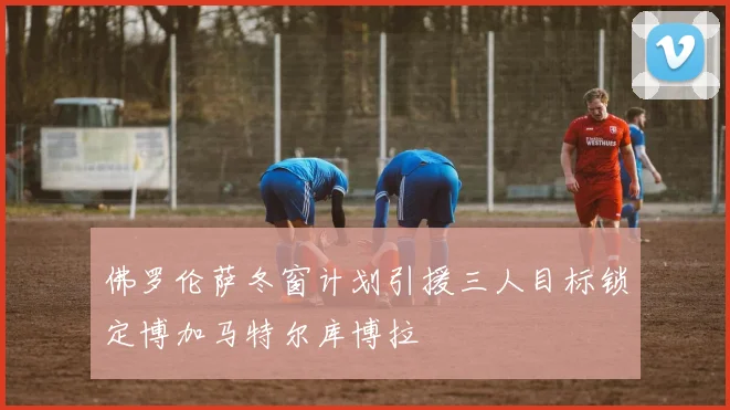 佛罗伦萨冬窗计划引援三人目标锁定博加马特尔库博拉