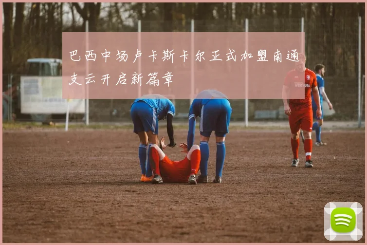 巴西中场卢卡斯卡尔正式加盟南通支云开启新篇章