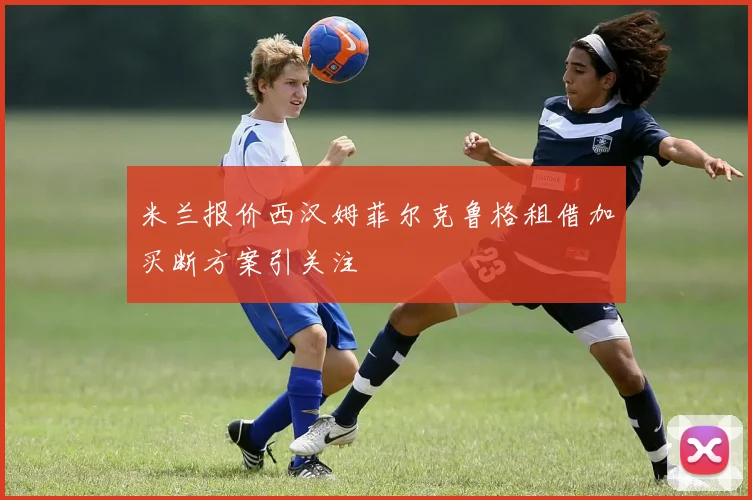 米兰报价西汉姆菲尔克鲁格租借加买断方案引关注