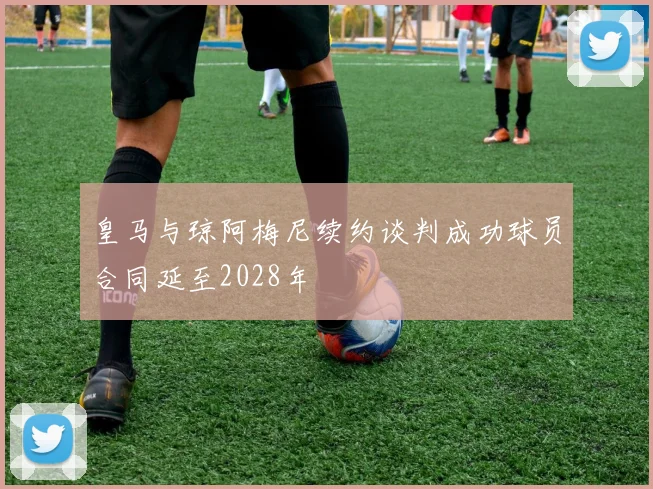 皇马与琼阿梅尼续约谈判成功球员合同延至2028年