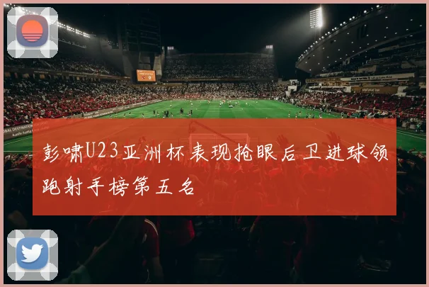 彭啸U23亚洲杯表现抢眼后卫进球领跑射手榜第五名