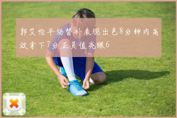 郭艾伦半场替补表现出色8分钟内高效拿下7分正负值亮眼6