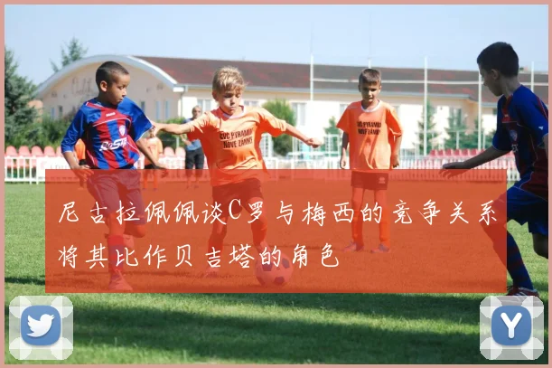 尼古拉佩佩谈C罗与梅西的竞争关系将其比作贝吉塔的角色