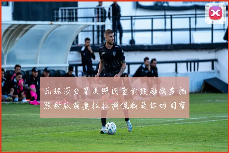 瓦妮莎分享美照闺蜜们鼓励我多拍照甜瓜前妻拉拉调侃我是你的闺蜜