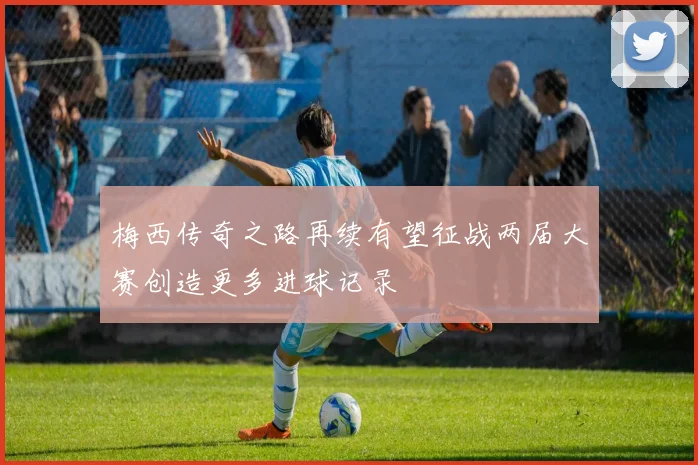 梅西传奇之路再续有望征战两届大赛创造更多进球记录