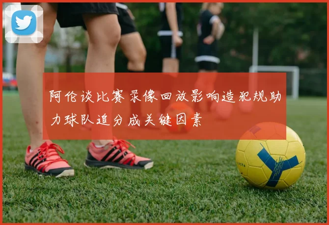 阿伦谈比赛录像回放影响造犯规助力球队追分成关键因素