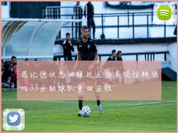 恩比德状态回暖近五场表现惊艳场均33分助球队重回正轨