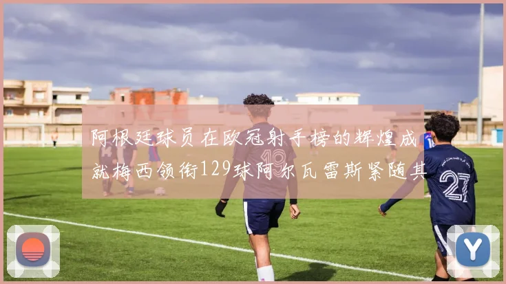 阿根廷球员在欧冠射手榜的辉煌成就梅西领衔129球阿尔瓦雷斯紧随其后