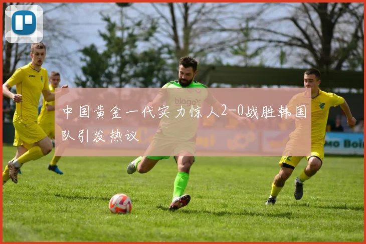 中国黄金一代实力惊人2-0战胜韩国队引发热议