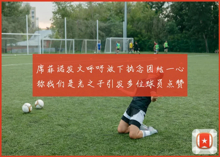 席菲诺发文呼吁放下执念团结一心称我们是光之子引发多位球员点赞