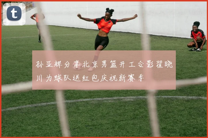 孙亚辉分享北京男篮开工合影翟晓川为球队送红包庆祝新赛季