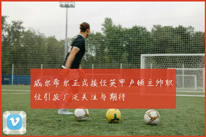 威尔希尔正式接任英甲卢顿主帅职位引发广泛关注与期待