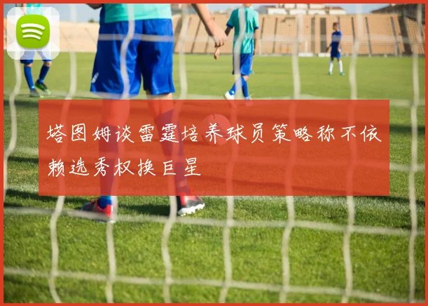 塔图姆谈雷霆培养球员策略称不依赖选秀权换巨星