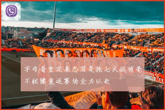 字母哥坚定表态若是抢七大战将毫不犹豫重返赛场全力以赴