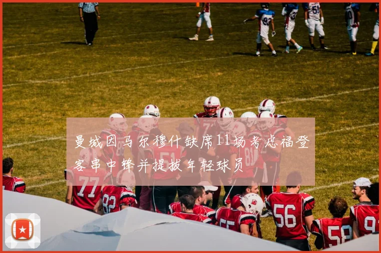 曼城因马尔穆什缺席11场考虑福登客串中锋并提拔年轻球员