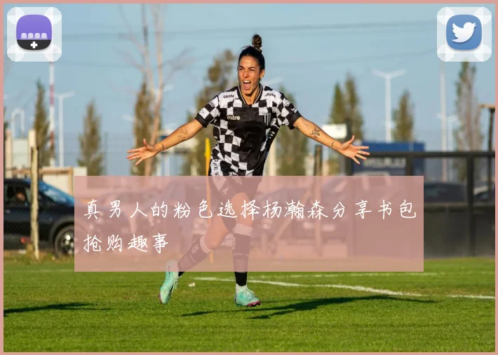 真男人的粉色选择杨瀚森分享书包抢购趣事