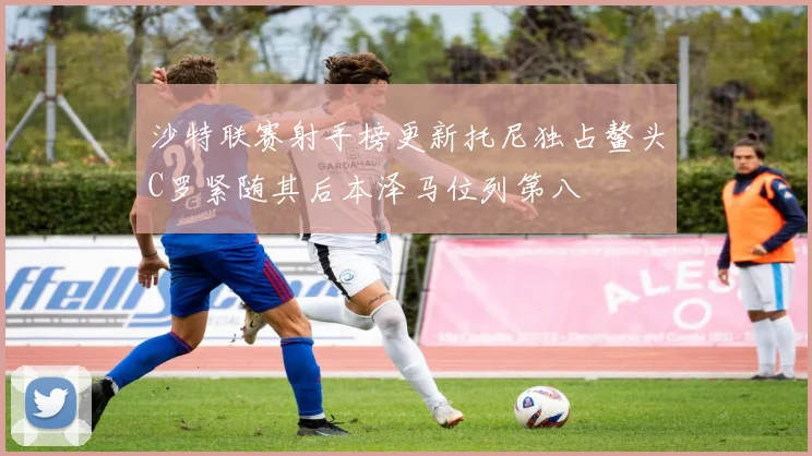 沙特联赛射手榜更新托尼独占鳌头C罗紧随其后本泽马位列第八