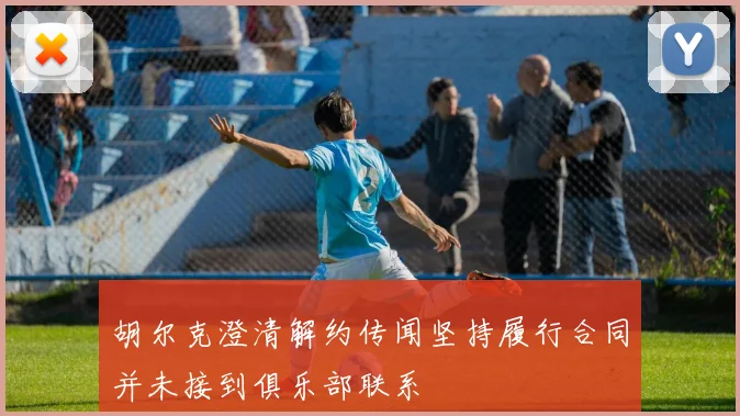 胡尔克澄清解约传闻坚持履行合同并未接到俱乐部联系