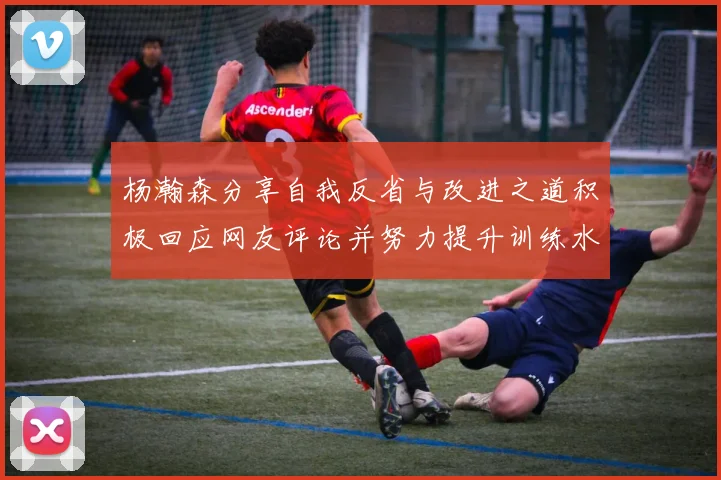 杨瀚森分享自我反省与改进之道积极回应网友评论并努力提升训练水平