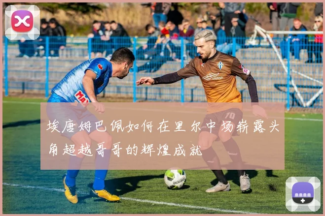 埃唐姆巴佩如何在里尔中场崭露头角超越哥哥的辉煌成就