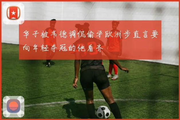 华子被韦德调侃偷学欧洲步直言要向年轻夺冠的他看齐