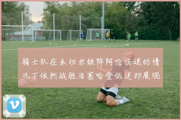 骑士队在米切尔缺阵阿伦伤退的情况下依然战胜活塞哈登低迷却展现季后赛实力