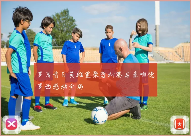 罗马昔日英雄重聚哲科赛后亲吻德罗西感动全场