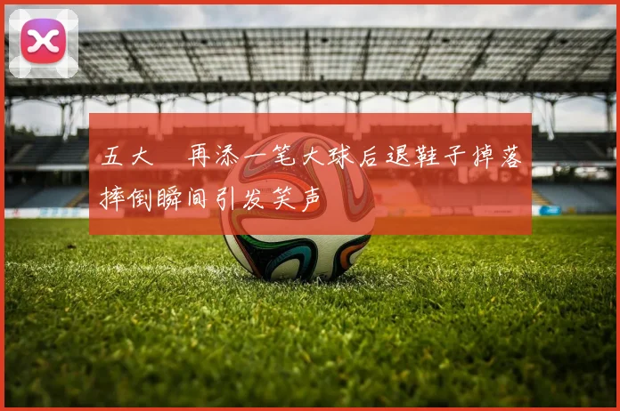 五大囧再添一笔大球后退鞋子掉落摔倒瞬间引发笑声