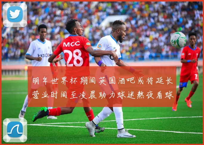 明年世界杯期间英国酒吧或将延长营业时间至凌晨助力球迷熬夜看球