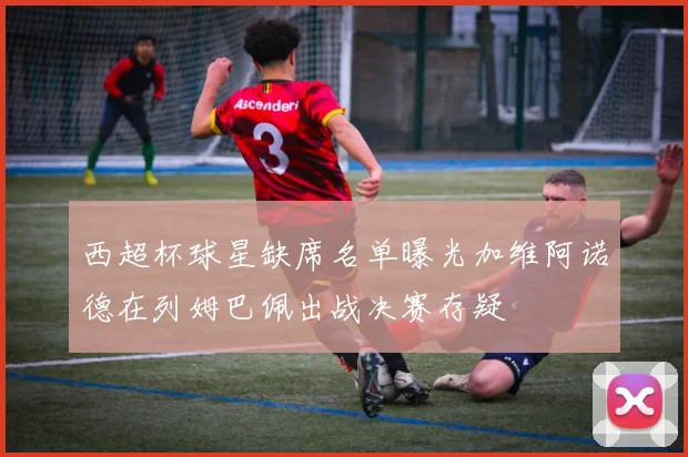 西超杯球星缺席名单曝光加维阿诺德在列姆巴佩出战决赛存疑