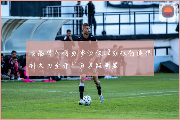 快船替补得分惨淡仅12分独行侠替补火力全开31分差距明显