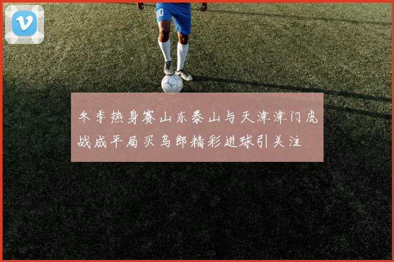 冬季热身赛山东泰山与天津津门虎战成平局买乌郎精彩进球引关注