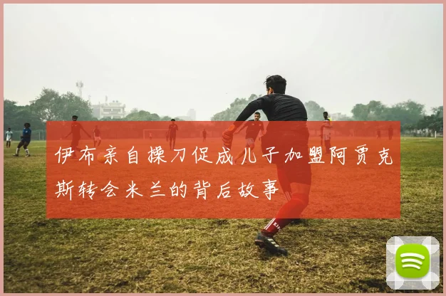 伊布亲自操刀促成儿子加盟阿贾克斯转会米兰的背后故事