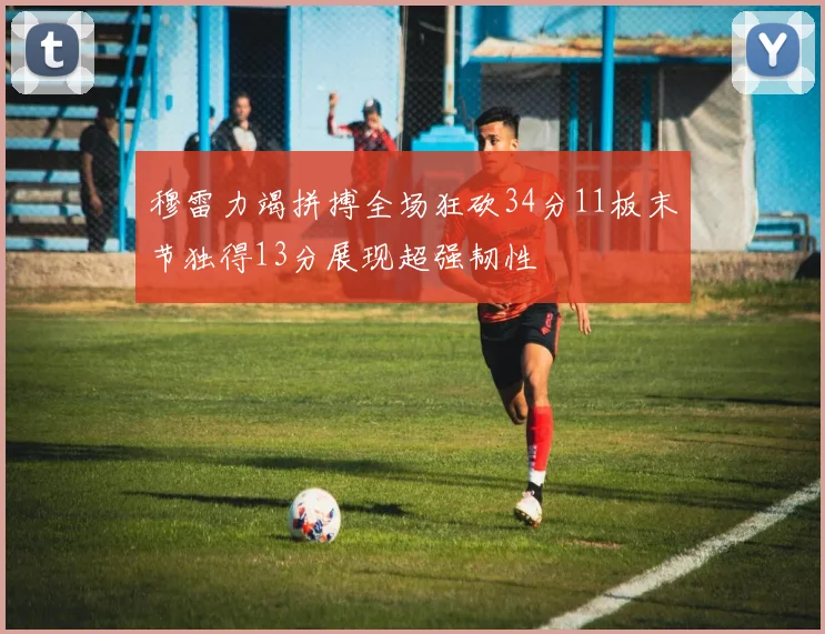 穆雷力竭拼搏全场狂砍34分11板末节独得13分展现超强韧性