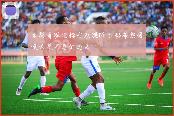 东契奇赛场精彩表现暗示勒布朗慢慢恢复不急的态度