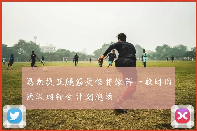 恩凯提亚腿筋受伤将缺阵一段时间西汉姆转会计划泡汤