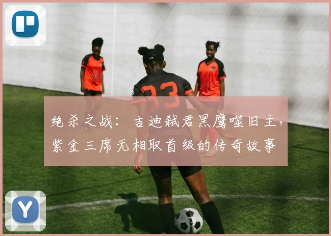 绝杀之战：吉迪弑君黑鹰噬旧主，紫金三席无相取首级的传奇故事