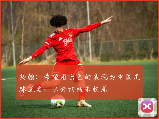 约翰：希望用出色的表现为中国足球正名，以好的结果收尾