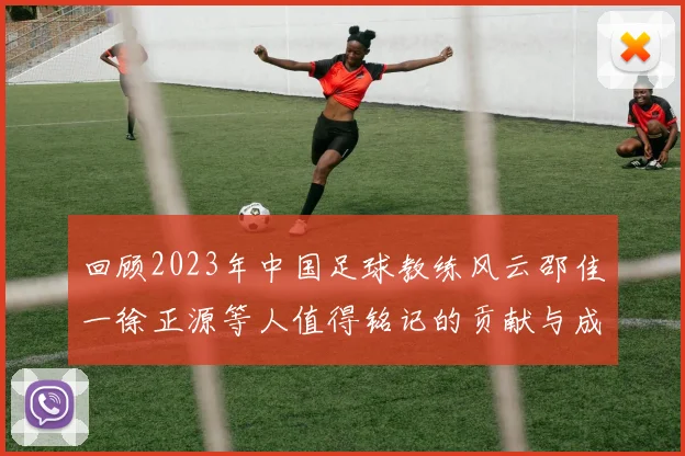 回顾2023年中国足球教练风云邵佳一徐正源等人值得铭记的贡献与成就